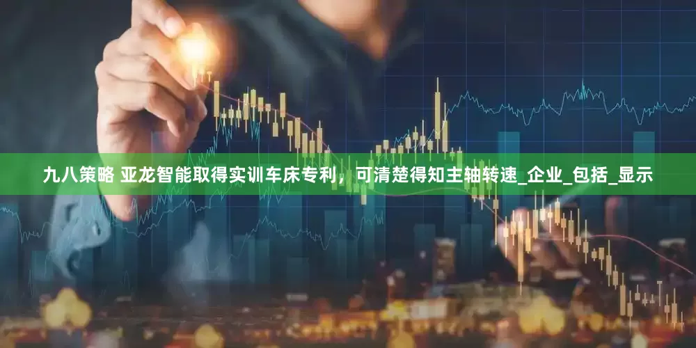 九八策略 亚龙智能取得实训车床专利，可清楚得知主轴转速_企业_包括_显示