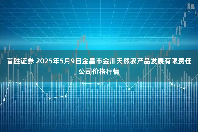 首胜证券 2025年5月9日金昌市金川天然农产品发展有限责任公司价格行情