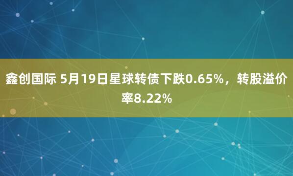 鑫创国际 5月19日星球转债下跌0.65%，转股溢价率8.22%