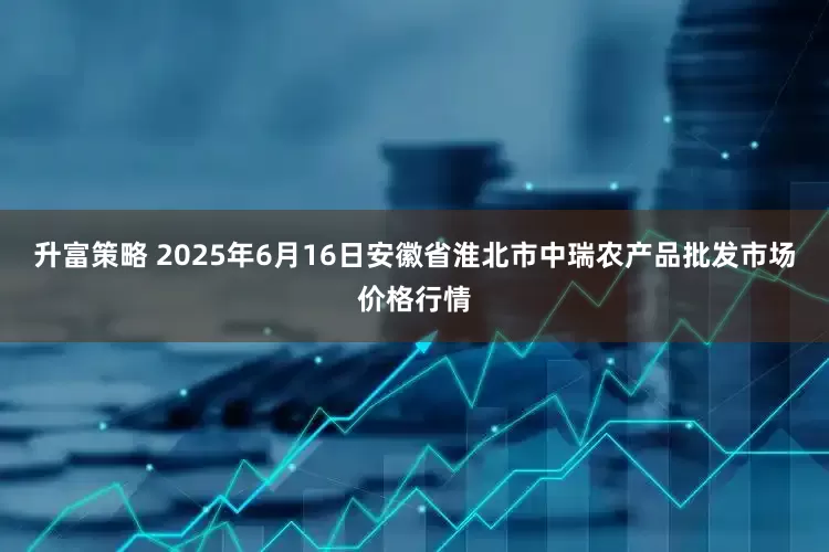 升富策略 2025年6月16日安徽省淮北市中瑞农产品批发市场价格行情