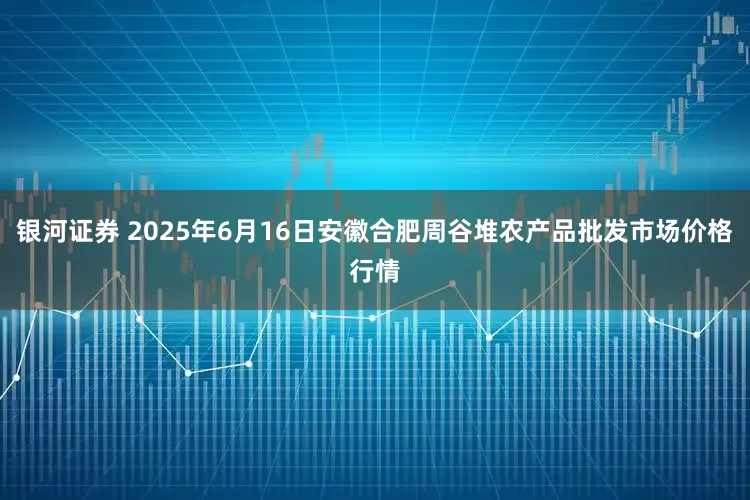 银河证券 2025年6月16日安徽合肥周谷堆农产品批发市场价格行情