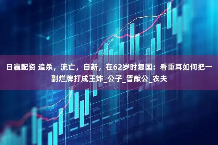 日赢配资 追杀，流亡，自新，在62岁时复国：看重耳如何把一副烂牌打成王炸_公子_晋献公_农夫