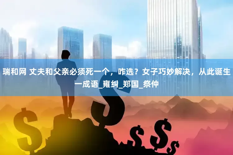 瑞和网 丈夫和父亲必须死一个，咋选？女子巧妙解决，从此诞生一成语_雍纠_郑国_祭仲