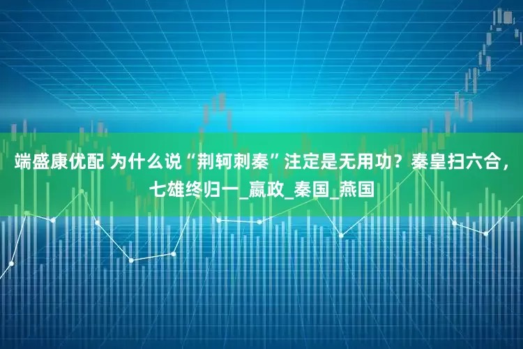 端盛康优配 为什么说“荆轲刺秦”注定是无用功？秦皇扫六合，七雄终归一_嬴政_秦国_燕国