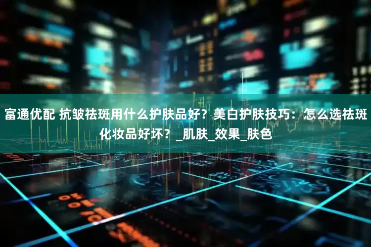 富通优配 抗皱祛斑用什么护肤品好？美白护肤技巧：怎么选祛斑化妆品好坏？_肌肤_效果_肤色