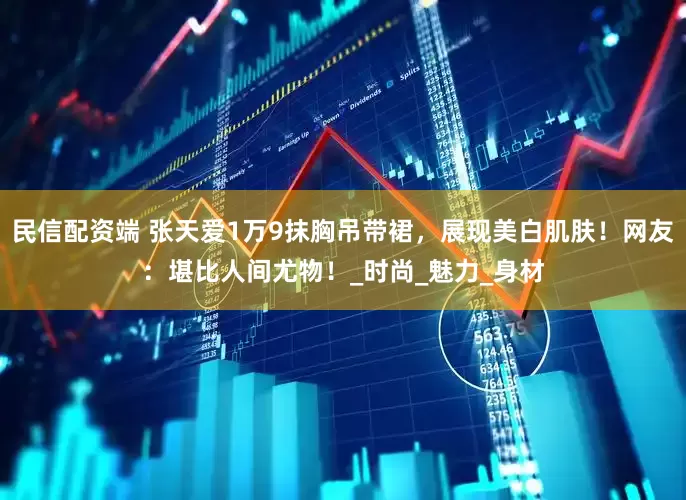 民信配资端 张天爱1万9抹胸吊带裙，展现美白肌肤！网友：堪比人间尤物！_时尚_魅力_身材