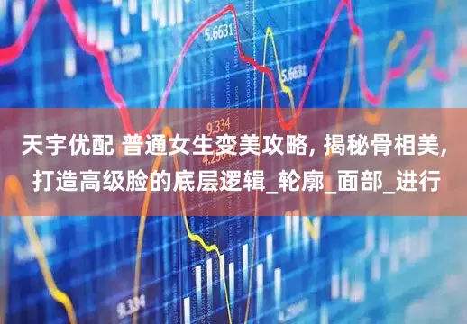 天宇优配 普通女生变美攻略, 揭秘骨相美, 打造高级脸的底层逻辑_轮廓_面部_进行