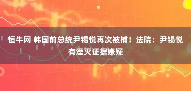 恒牛网 韩国前总统尹锡悦再次被捕！法院：尹锡悦有湮灭证据嫌疑