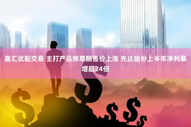 嘉汇优配交易 主打产品烯草酮售价上涨 先达股份上半年净利暴增超24倍