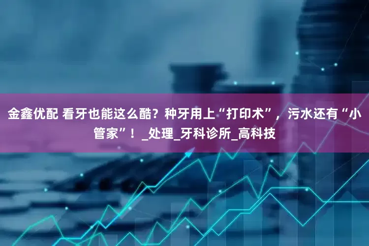 金鑫优配 看牙也能这么酷？种牙用上“打印术”，污水还有“小管家”！_处理_牙科诊所_高科技