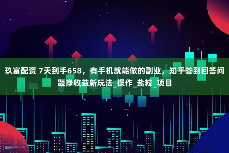 玖富配资 7天到手658，有手机就能做的副业，知乎签到回答问题挣收益新玩法_操作_盐粒_项目