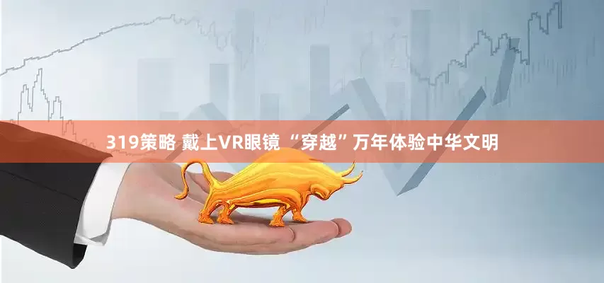 319策略 戴上VR眼镜 “穿越”万年体验中华文明