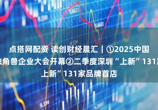 点搭网配资 读创财经晨汇｜①2025中国（深圳）独角兽企业大会开幕②二季度深圳“上新”131家品牌首店