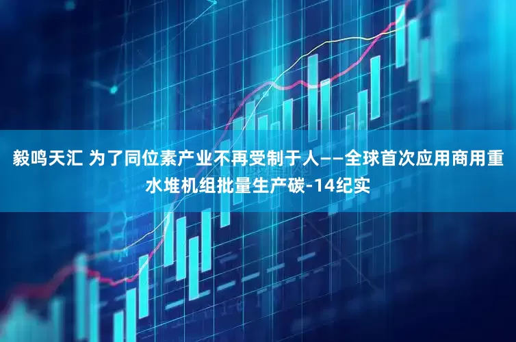 毅鸣天汇 为了同位素产业不再受制于人——全球首次应用商用重水堆机组批量生产碳-14纪实
