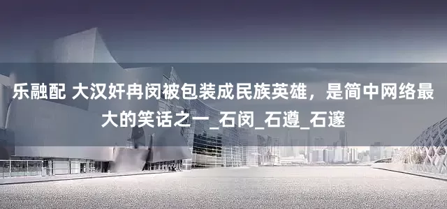 乐融配 大汉奸冉闵被包装成民族英雄，是简中网络最大的笑话之一_石闵_石遵_石邃
