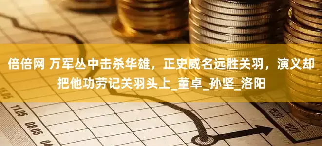 倍倍网 万军丛中击杀华雄，正史威名远胜关羽，演义却把他功劳记关羽头上_董卓_孙坚_洛阳