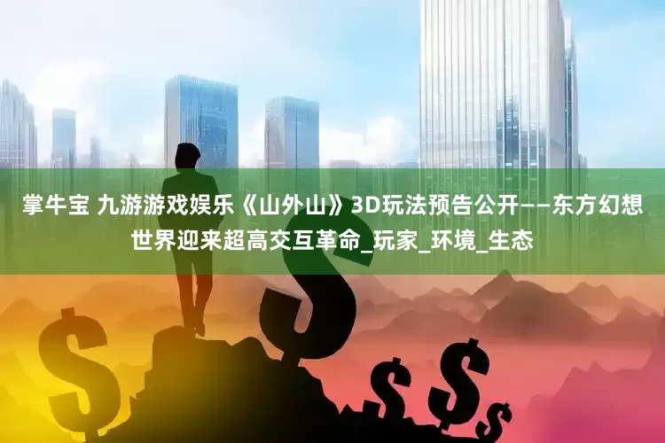 掌牛宝 九游游戏娱乐《山外山》3D玩法预告公开——东方幻想世界迎来超高交互革命_玩家_环境_生态