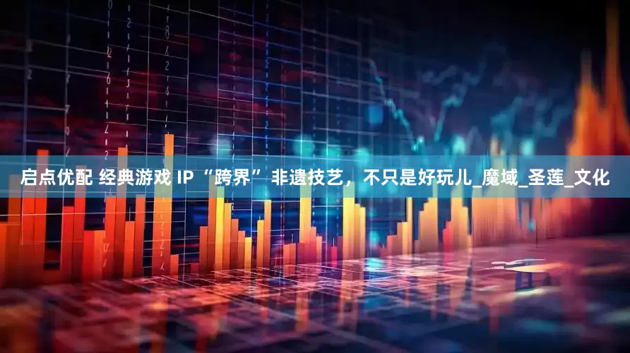 启点优配 经典游戏 IP “跨界” 非遗技艺，不只是好玩儿_魔域_圣莲_文化