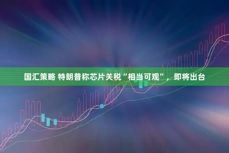 国汇策略 特朗普称芯片关税“相当可观”，即将出台