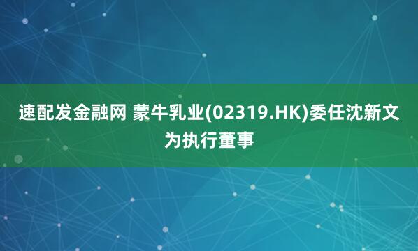 速配发金融网 蒙牛乳业(02319.HK)委任沈新文为执行董事