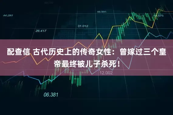 配查信 古代历史上的传奇女性：曾嫁过三个皇帝最终被儿子杀死！