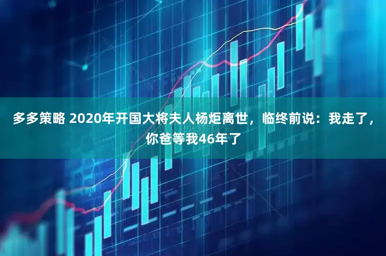 多多策略 2020年开国大将夫人杨炬离世，临终前说：我走了，你爸等我46年了
