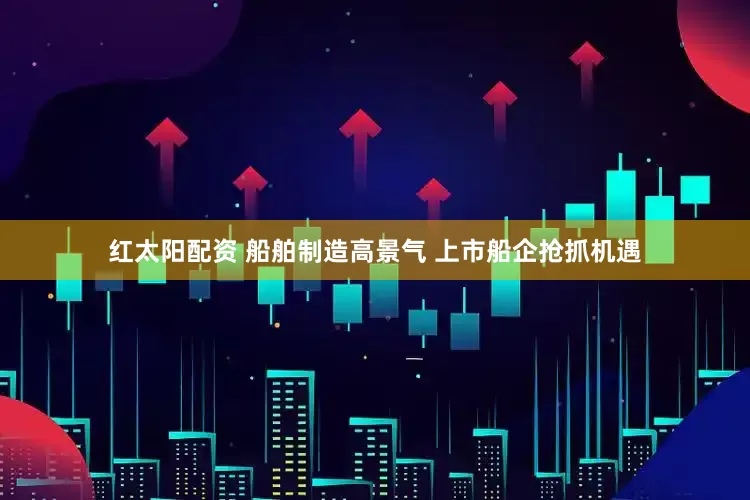 红太阳配资 船舶制造高景气 上市船企抢抓机遇