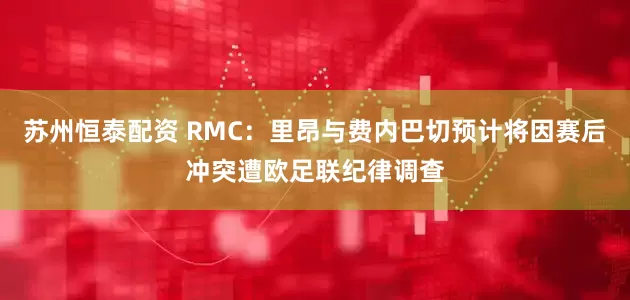 苏州恒泰配资 RMC：里昂与费内巴切预计将因赛后冲突遭欧足联纪律调查