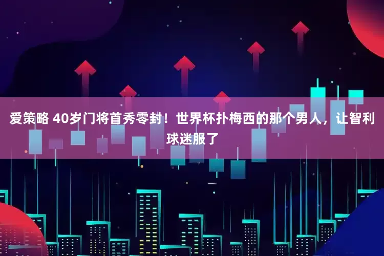 爱策略 40岁门将首秀零封！世界杯扑梅西的那个男人，让智利球迷服了